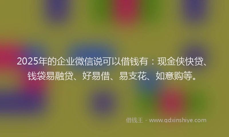 2025年的企业微信说可以借钱有：现金侠快贷、钱袋易融贷、好易借、易支花、如意购等。