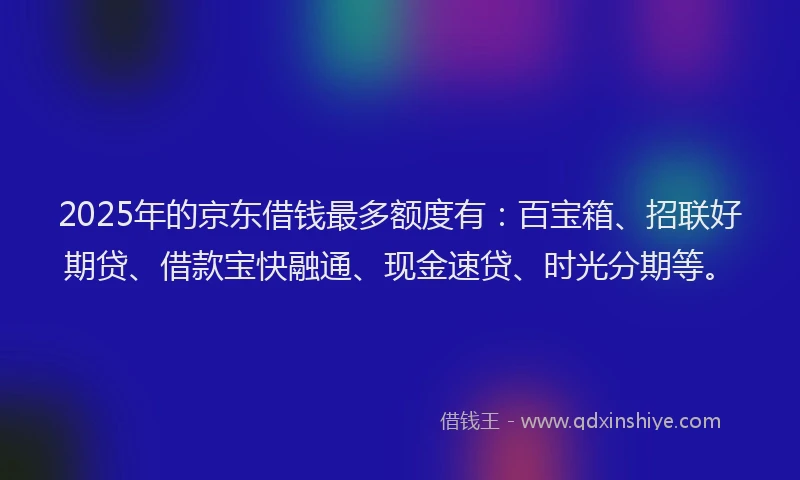 2025年的京东借钱最多额度有：百宝箱、招联好期贷、借款宝快融通、现金速贷、时光分期等。