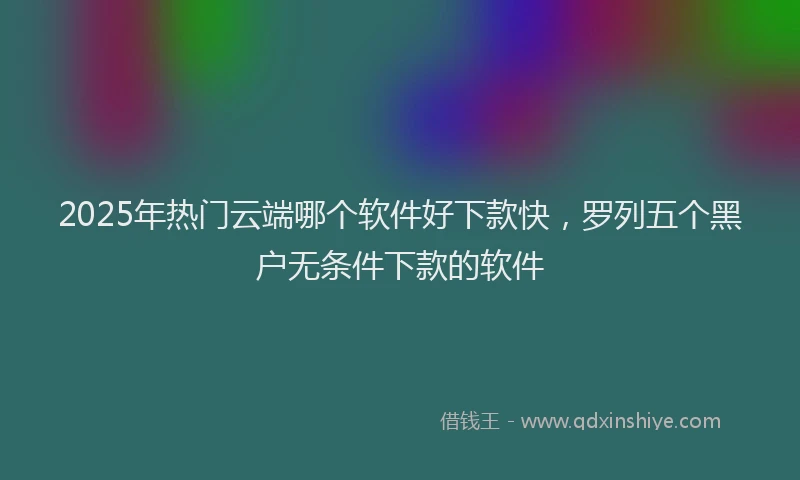2025年热门云端哪个软件好下款快，罗列五个黑户无条件下款的软件
