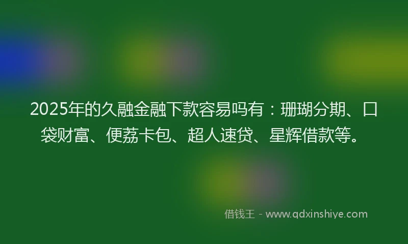 2025年的久融金融下款容易吗有：珊瑚分期、口袋财富、便荔卡包、超人速贷、星辉借款等。