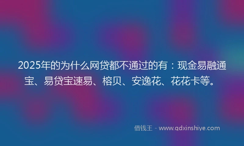 2025年的为什么网贷都不通过的有：现金易融通宝、易贷宝速易、榕贝、安逸花、花花卡等。