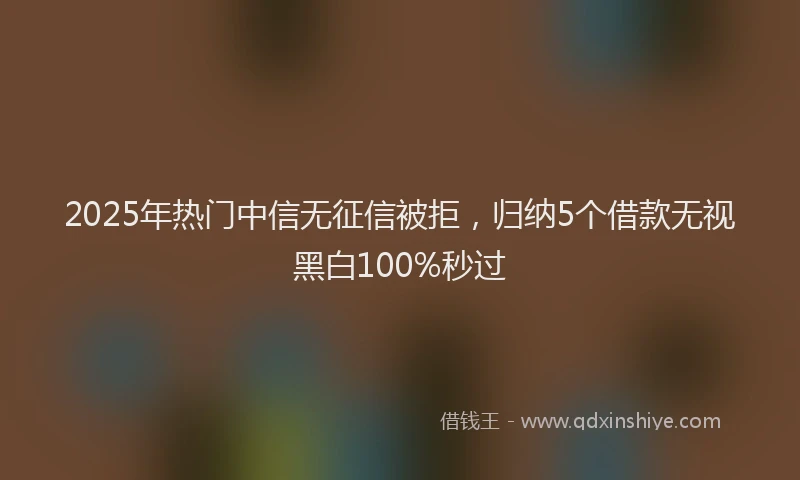 2025年热门中信无征信被拒，归纳5个借款无视黑白100%秒过