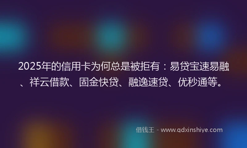 2025年的信用卡为何总是被拒有：易贷宝速易融、祥云借款、固金快贷、融逸速贷、优秒通等。