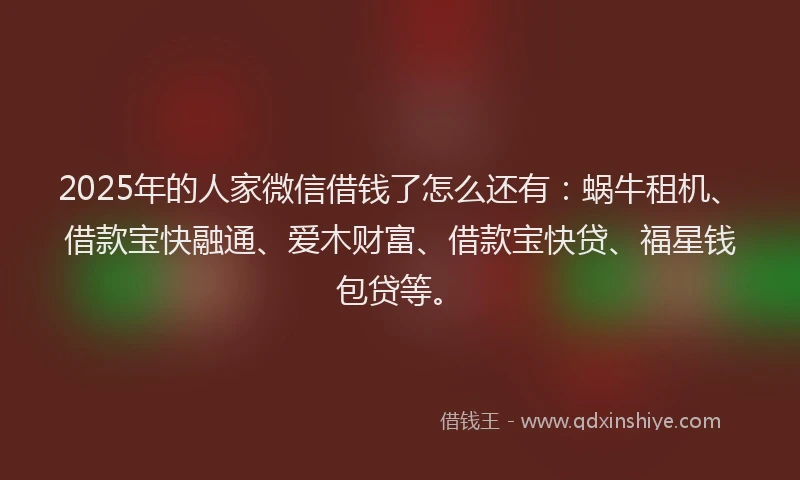 2025年的人家微信借钱了怎么还有：蜗牛租机、借款宝快融通、爱木财富、借款宝快贷、福星钱包贷等。