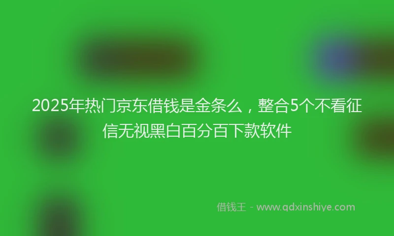 2025年热门京东借钱是金条么，整合5个不看征信无视黑白百分百下款软件