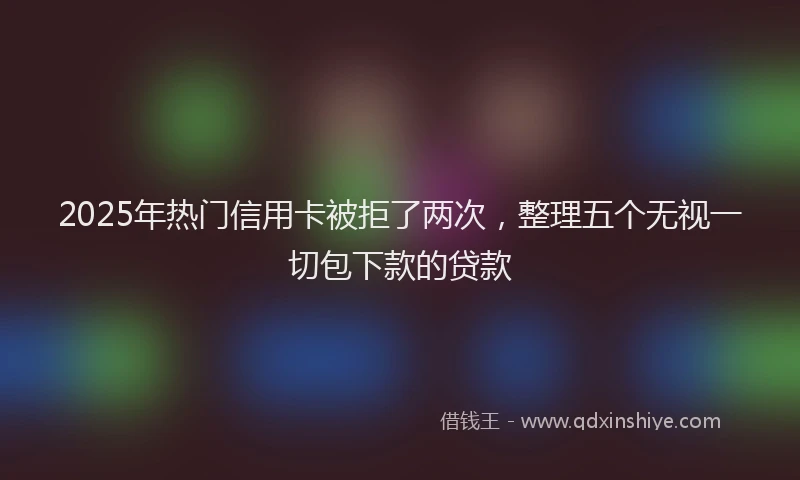 2025年热门信用卡被拒了两次，整理五个无视一切包下款的贷款
