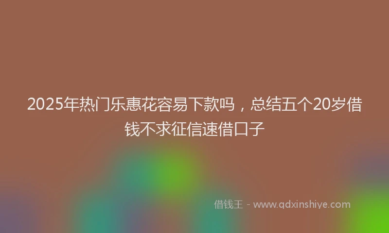 2025年热门乐惠花容易下款吗，总结五个20岁借钱不求征信速借口子
