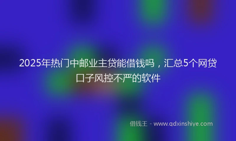 2025年热门中邮业主贷能借钱吗，汇总5个网贷口子风控不严的软件
