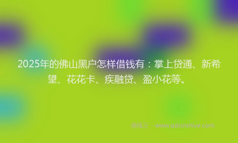 2025年的佛山黑户怎样借钱有：掌上贷通、新希望、花花卡、疾融贷、盈小花等。