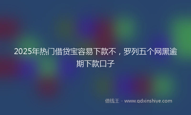 2025年热门借贷宝容易下款不，罗列五个网黑逾期下款口子