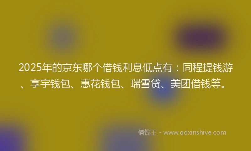 2025年的京东哪个借钱利息低点有：同程提钱游、享宇钱包、惠花钱包、瑞雪贷、美团借钱等。