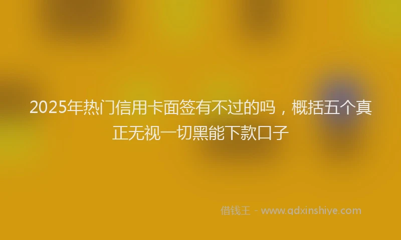 2025年热门信用卡面签有不过的吗，概括五个真正无视一切黑能下款口子