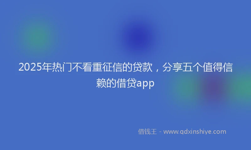 2025年热门不看重征信的贷款，分享五个值得信赖的借贷app
