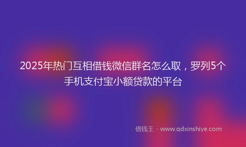 2025年热门互相借钱微信群名怎么取，罗列5个手机支付宝小额贷款的平台