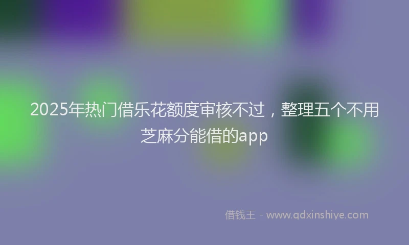 2025年热门借乐花额度审核不过，整理五个不用芝麻分能借的app