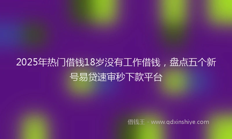 2025年热门借钱18岁没有工作借钱，盘点五个新号易贷速审秒下款平台