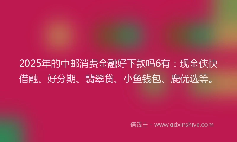 2025年的中邮消费金融好下款吗6有：现金侠快借融、好分期、翡翠贷、小鱼钱包、鹿优选等。