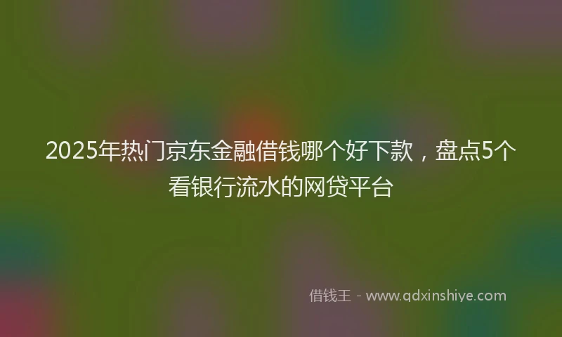 2025年热门京东金融借钱哪个好下款，盘点5个看银行流水的网贷平台