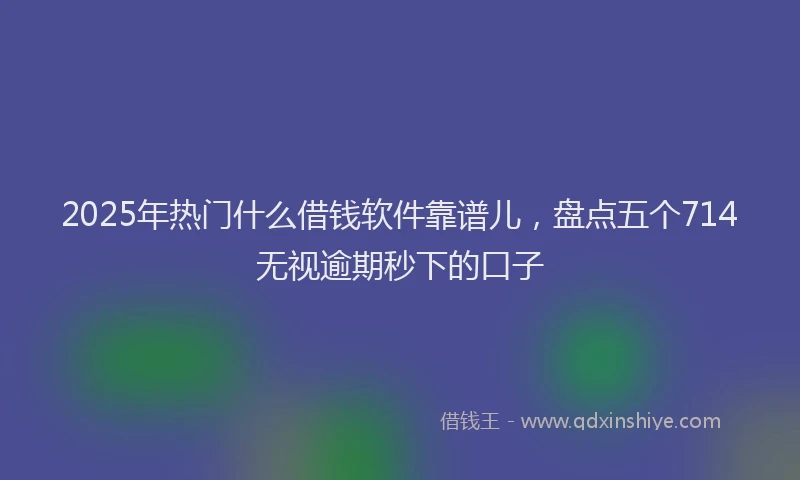 2025年热门什么借钱软件靠谱儿，盘点五个714无视逾期秒下的口子