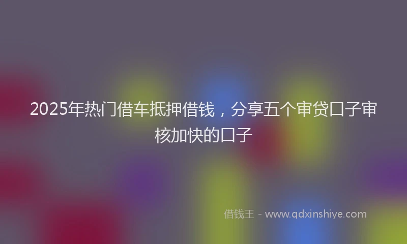 2025年热门借车抵押借钱，分享五个审贷口子审核加快的口子