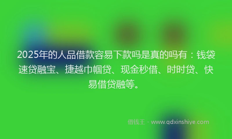 2025年的人品借款容易下款吗是真的吗有：钱袋速贷融宝、捷越巾帼贷、现金秒借、时时贷、快易借贷融等。