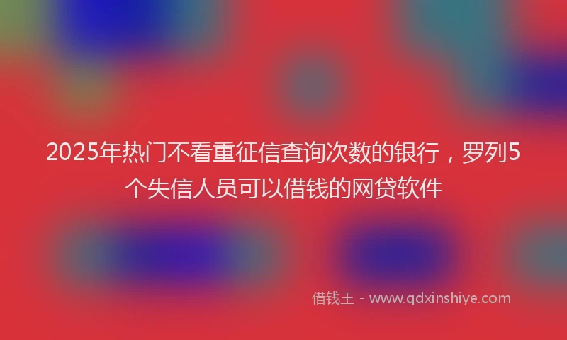 2025年热门不看重征信查询次数的银行，罗列5个失信人员可以借钱的网贷软件