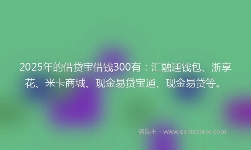 2025年的借贷宝借钱300有：汇融通钱包、浙享花、米卡商城、现金易贷宝通、现金易贷等。