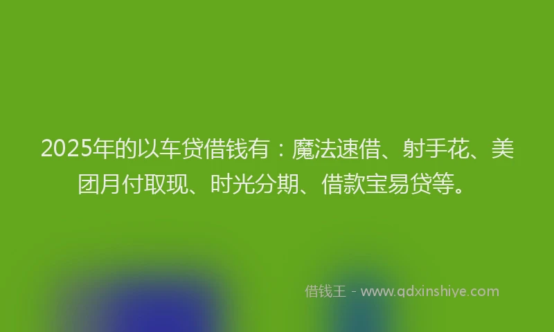 2025年的以车贷借钱有：魔法速借、射手花、美团月付取现、时光分期、借款宝易贷等。