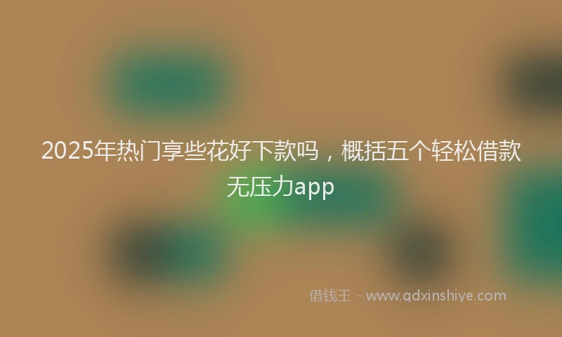 2025年热门享些花好下款吗，概括五个轻松借款无压力app