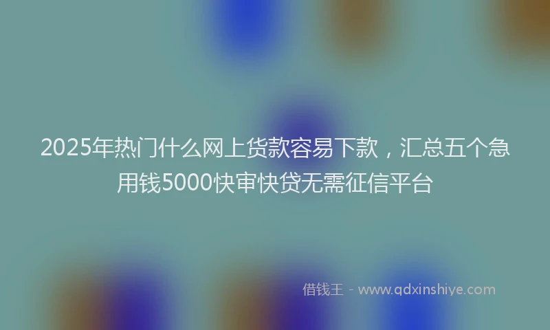 2025年热门什么网上货款容易下款，汇总五个急用钱5000快审快贷无需征信平台