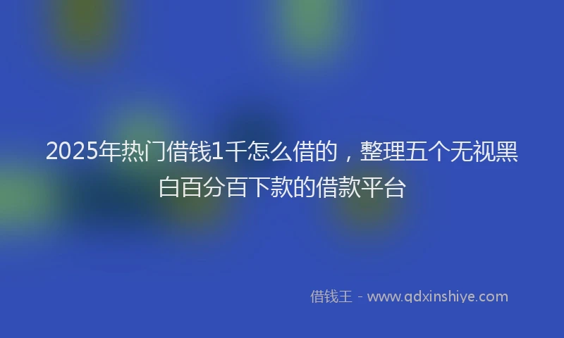2025年热门借钱1千怎么借的，整理五个无视黑白百分百下款的借款平台