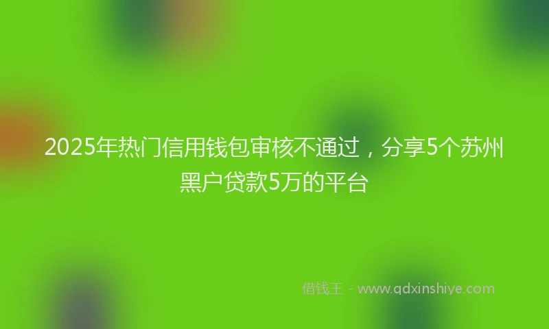 2025年热门信用钱包审核不通过，分享5个苏州黑户贷款5万的平台