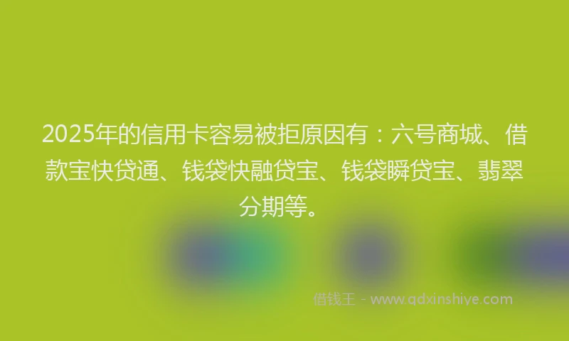 2025年的信用卡容易被拒原因有：六号商城、借款宝快贷通、钱袋快融贷宝、钱袋瞬贷宝、翡翠分期等。