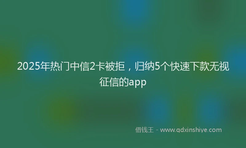 2025年热门中信2卡被拒，归纳5个快速下款无视征信的app