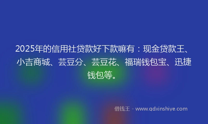2025年的信用社贷款好下款嘛有：现金贷款王、小吉商城、芸豆分、芸豆花、福瑞钱包宝、迅捷钱包等。