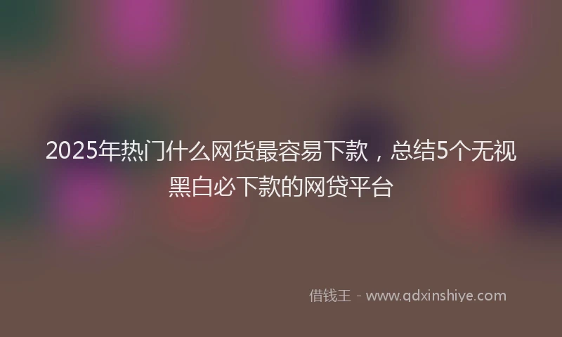 2025年热门什么网货最容易下款，总结5个无视黑白必下款的网贷平台