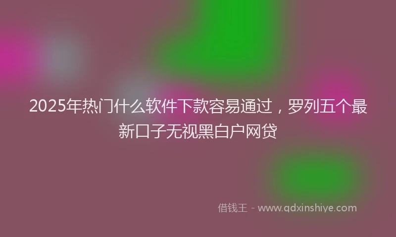 2025年热门什么软件下款容易通过，罗列五个最新口子无视黑白户网贷