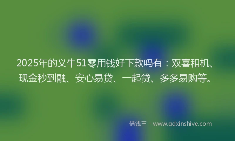 2025年的义牛51零用钱好下款吗有：双喜租机、现金秒到融、安心易贷、一起贷、多多易购等。