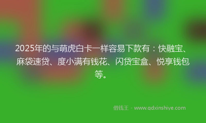 2025年的与萌虎白卡一样容易下款有：快融宝、麻袋速贷、度小满有钱花、闪贷宝盒、悦享钱包等。