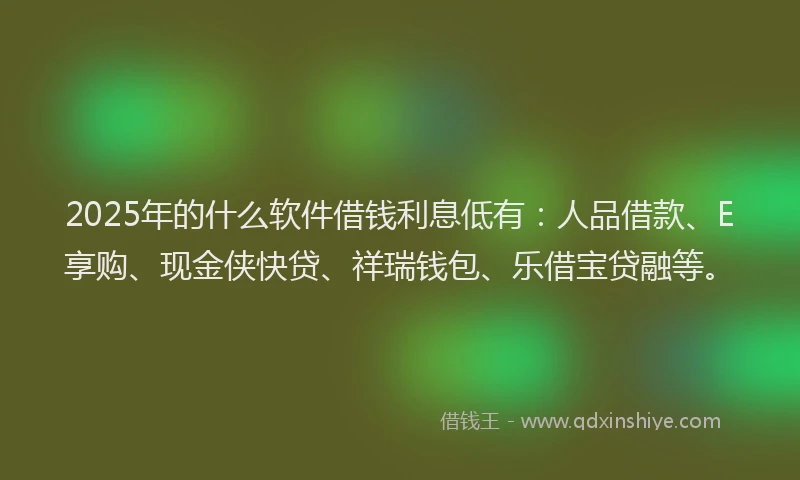 2025年的什么软件借钱利息低有：人品借款、E享购、现金侠快贷、祥瑞钱包、乐借宝贷融等。