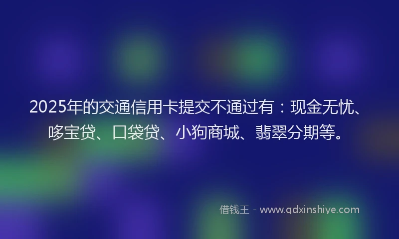 2025年的交通信用卡提交不通过有：现金无忧、哆宝贷、口袋贷、小狗商城、翡翠分期等。