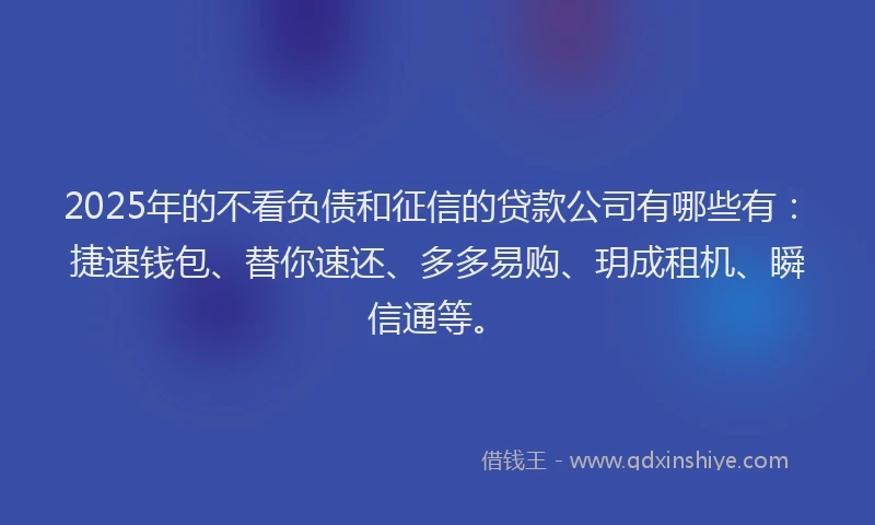 2025年的不看负债和征信的贷款公司有哪些有：捷速钱包、替你速还、多多易购、玥成租机、瞬信通等。