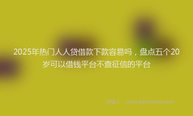 2025年热门人人贷借款下款容易吗，盘点五个20岁可以借钱平台不查征信的平台