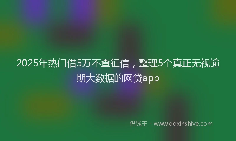 2025年热门借5万不查征信，整理5个真正无视逾期大数据的网贷app