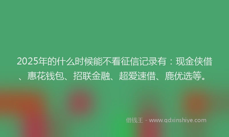 2025年的什么时候能不看征信记录有：现金侠借、惠花钱包、招联金融、超爱速借、鹿优选等。
