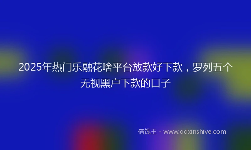 2025年热门乐融花啥平台放款好下款，罗列五个无视黑户下款的口子
