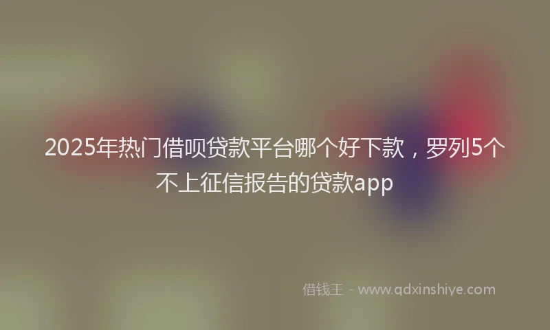 2025年热门借呗贷款平台哪个好下款，罗列5个不上征信报告的贷款app