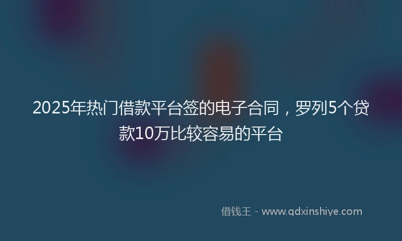 2025年热门借款平台签的电子合同，罗列5个贷款10万比较容易的平台