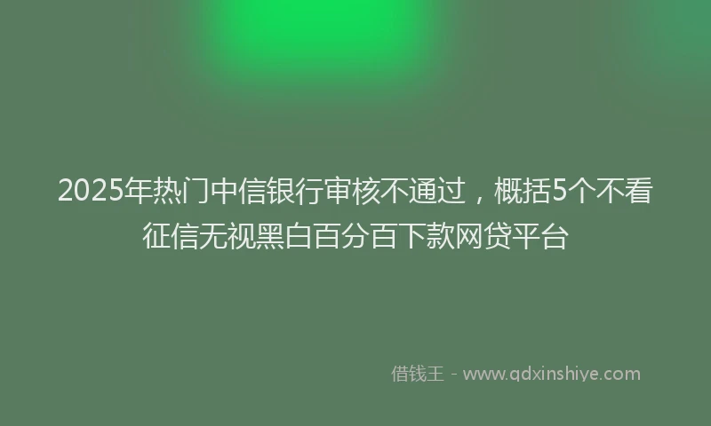2025年热门中信银行审核不通过，概括5个不看征信无视黑白百分百下款网贷平台