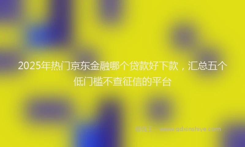 2025年热门京东金融哪个贷款好下款，汇总五个低门槛不查征信的平台